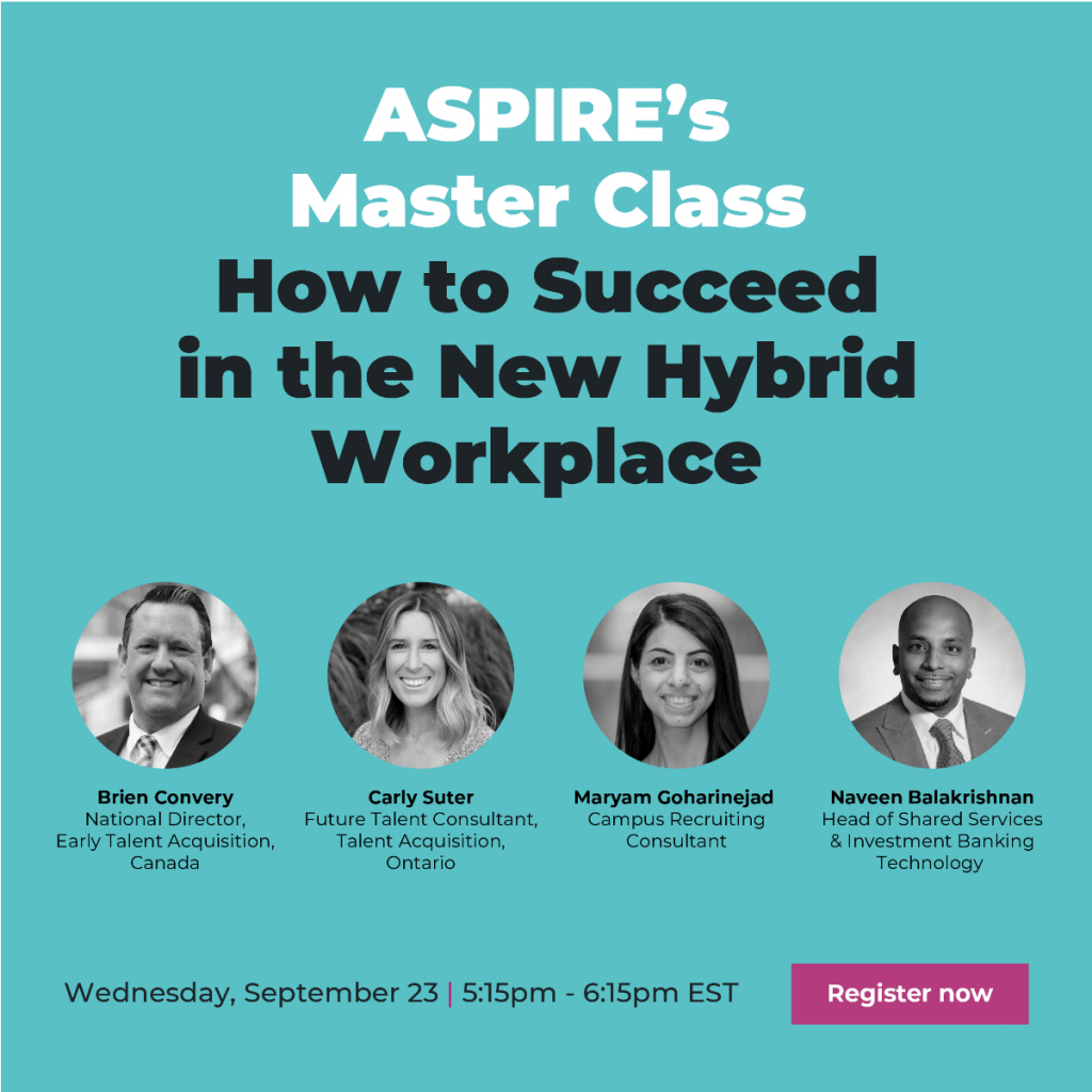 ASPIRE's Master Class How to Succeed in the New Hybrid Workplace. Brien Convery, National Director, Early Talent Acquisition, Canada. Carly Suter, Future Talent Consultant, Talent Acquisition, Ontario. Maryam Goharinejad, Campus Recruiting Consultant. Naveen Balakrishnan, Head of Shared Services & Investment Banking Technology. Wednesday, September 23, 5:15 pm - 6:16 pm EST. Register now.
